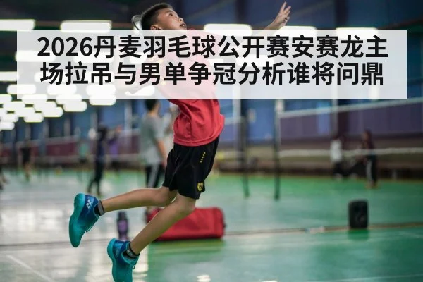 2026丹麦羽毛球公开赛安赛龙主场拉吊与男单争冠分析谁将问鼎