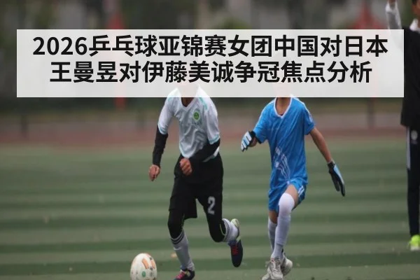2026乒乓球亚锦赛女团中国对日本王曼昱对伊藤美诚争冠焦点分析