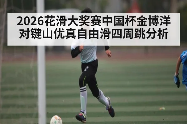 2026花滑大奖赛中国杯金博洋对键山优真自由滑四周跳分析