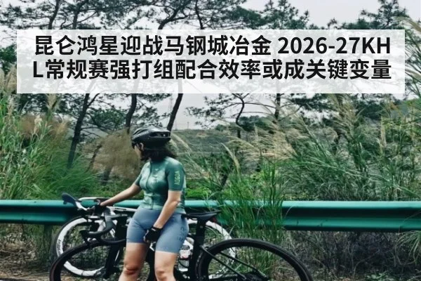 昆仑鸿星迎战马钢城冶金 2026-27KHL常规赛强打组配合效率或成关键变量