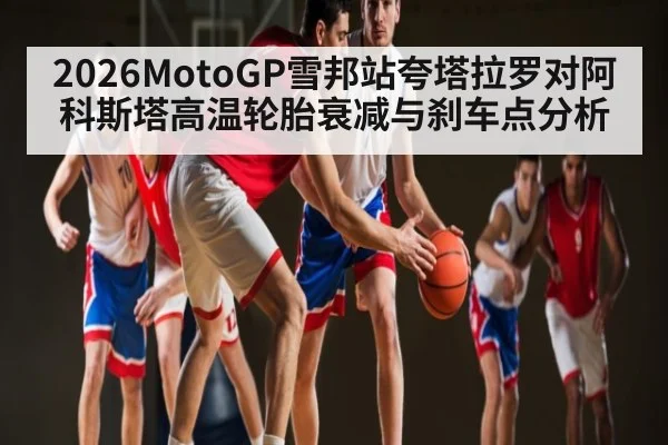 2026MotoGP雪邦站夸塔拉罗对阿科斯塔高温轮胎衰减与刹车点分析